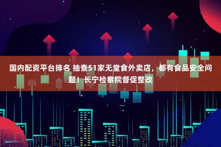 国内配资平台排名 抽查51家无堂食外卖店，都有食品安全问题！长宁检察院督促整改