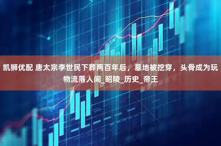 凯狮优配 唐太宗李世民下葬两百年后，墓地被挖穿，头骨成为玩物流落人间_昭陵_历史_帝王