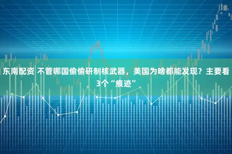 东南配资 不管哪国偷偷研制核武器，美国为啥都能发现？主要看3个“痕迹”