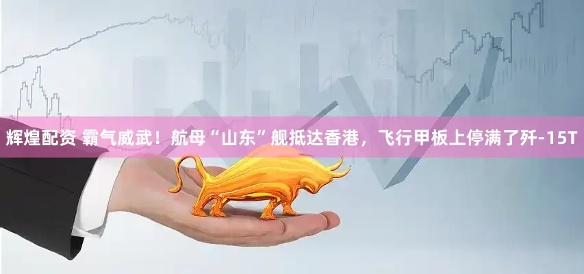 辉煌配资 霸气威武！航母“山东”舰抵达香港，飞行甲板上停满了歼-15T