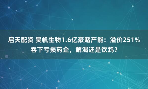 启天配资 昊帆生物1.6亿豪赌产能：溢价251%吞下亏损药企，解渴还是饮鸩？