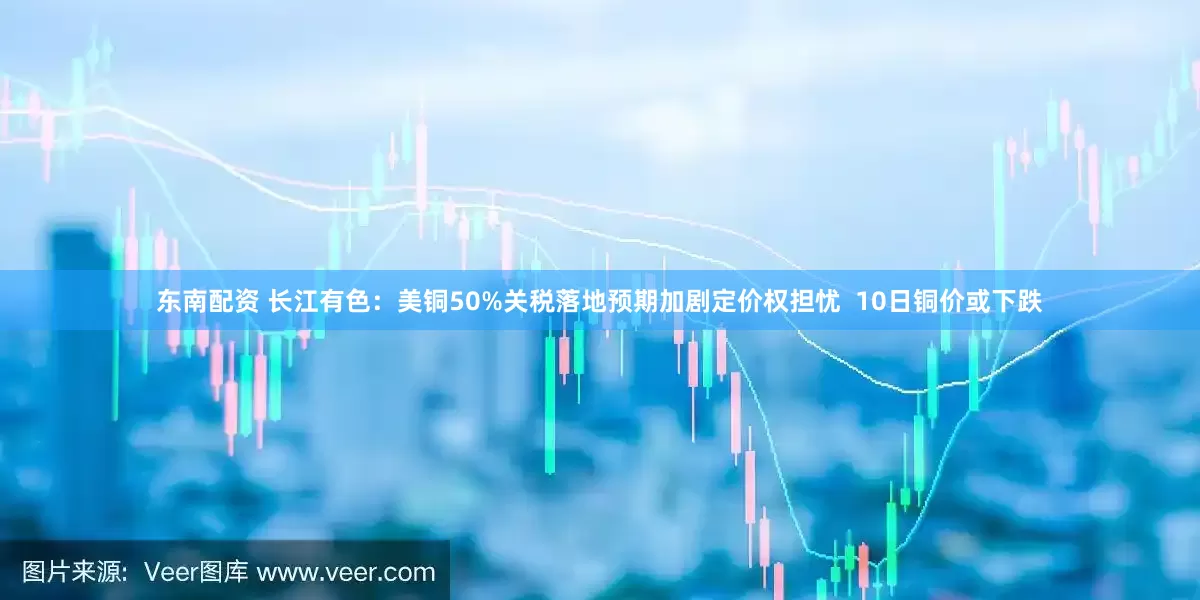 东南配资 长江有色：美铜50%关税落地预期加剧定价权担忧  10日铜价或下跌