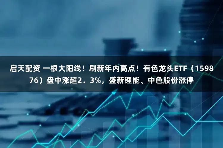 启天配资 一根大阳线！刷新年内高点！有色龙头ETF（159876）盘中涨超2．3%，盛新锂能、中色股份涨停