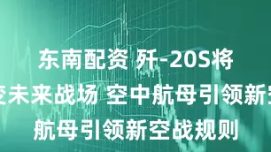 东南配资 歼-20S将彻底改变未来战场 空中航母引领新空战规则