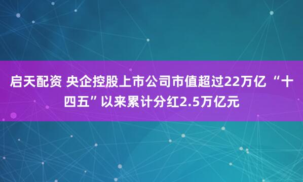 启天配资 央企控股上市公司市值超过22万亿 “十四五”以来累计分红2.5万亿元