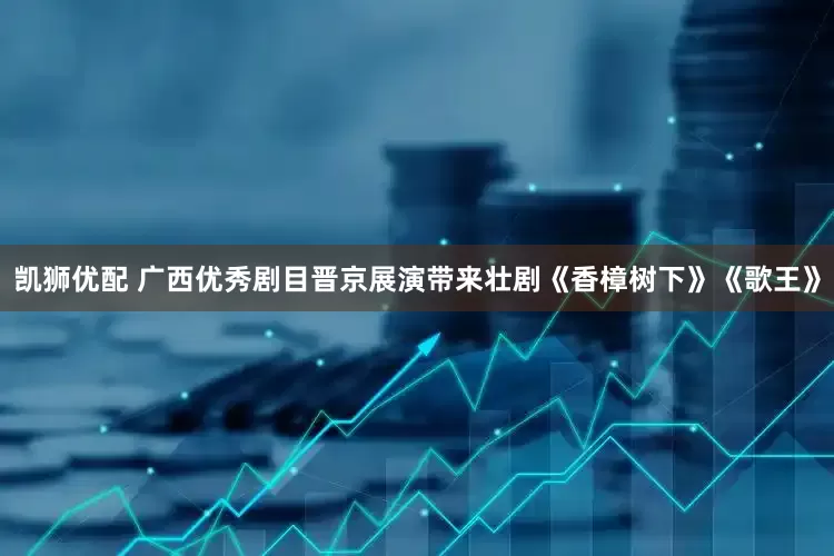 凯狮优配 广西优秀剧目晋京展演带来壮剧《香樟树下》《歌王》