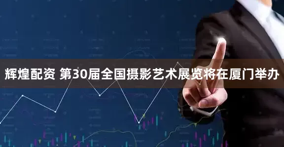 辉煌配资 第30届全国摄影艺术展览将在厦门举办