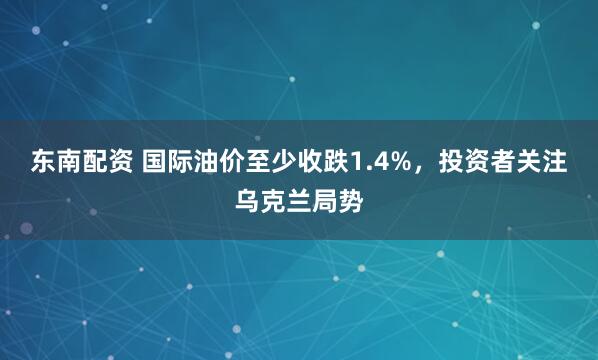 东南配资 国际油价至少收跌1.4%，投资者关注乌克兰局势