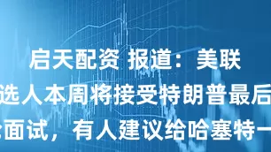启天配资 报道：美联储主席候选人本周将接受特朗普最后一轮面试，有人建议给哈塞特一个“缩水”的任期
