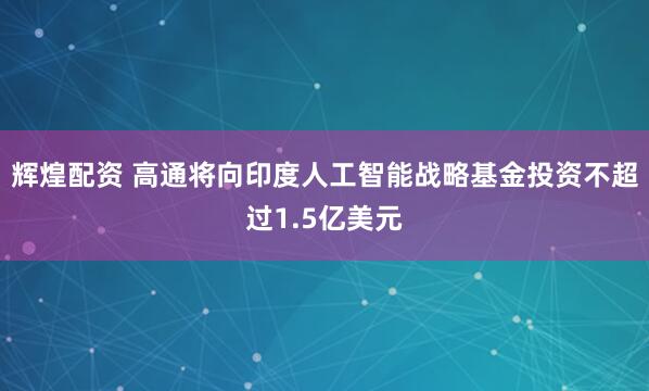 辉煌配资 高通将向印度人工智能战略基金投资不超过1.5亿美元