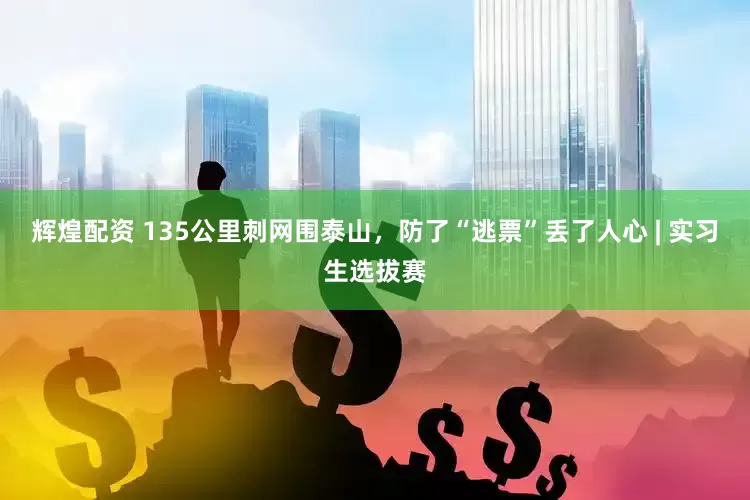 辉煌配资 135公里刺网围泰山，防了“逃票”丢了人心 | 实习生选拔赛