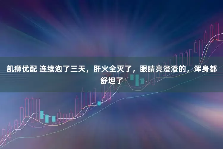 凯狮优配 连续泡了三天，肝火全灭了，眼睛亮澄澄的，浑身都舒坦了