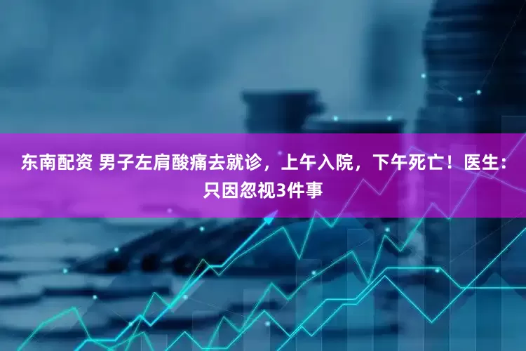 东南配资 男子左肩酸痛去就诊，上午入院，下午死亡！医生：只因忽视3件事